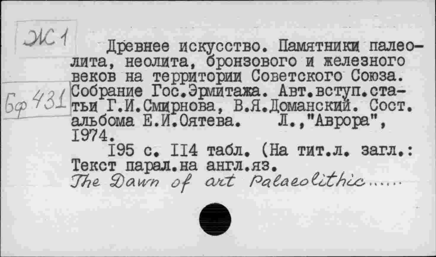 ﻿Древнее искусство. Памятники палеолита, неолита, бронзового и железного веков на территории Советского Союза. Собрание Гос.Эрмитажа. Авт.вступ.статьи Г.И.Смирнова, В.Я.Доманский. Сост. альбома Е.И.Оятева. Л.»"Аврора”, 1974.
195 с. П4 табл. (На тит.л. загл. : Текст парад.на англ.яз.
^Tho- of ooct	....